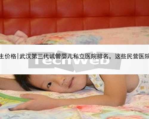 武汉最新代生价格|武汉第三代试管婴儿私立医院排名，这些民营医院都上榜了