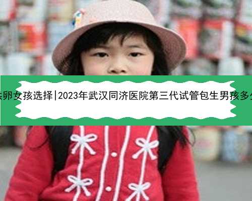 武汉供卵女孩选择|2023年武汉同济医院第三代试管包生男孩多少费用